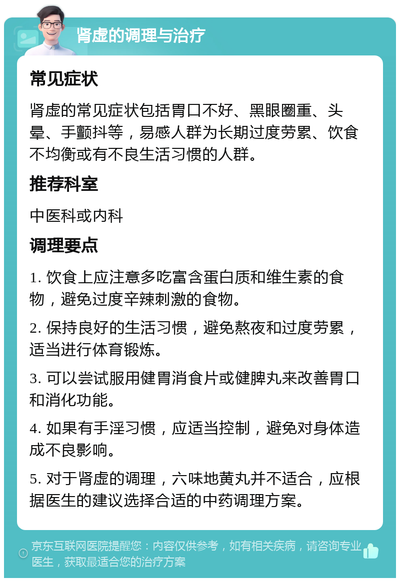 肾虚的调理与治疗 常见症状 肾虚的常见症状包括胃口不好、黑眼圈重、头晕、手颤抖等，易感人群为长期过度劳累、饮食不均衡或有不良生活习惯的人群。 推荐科室 中医科或内科 调理要点 1. 饮食上应注意多吃富含蛋白质和维生素的食物，避免过度辛辣刺激的食物。 2. 保持良好的生活习惯，避免熬夜和过度劳累，适当进行体育锻炼。 3. 可以尝试服用健胃消食片或健脾丸来改善胃口和消化功能。 4. 如果有手淫习惯，应适当控制，避免对身体造成不良影响。 5. 对于肾虚的调理，六味地黄丸并不适合，应根据医生的建议选择合适的中药调理方案。