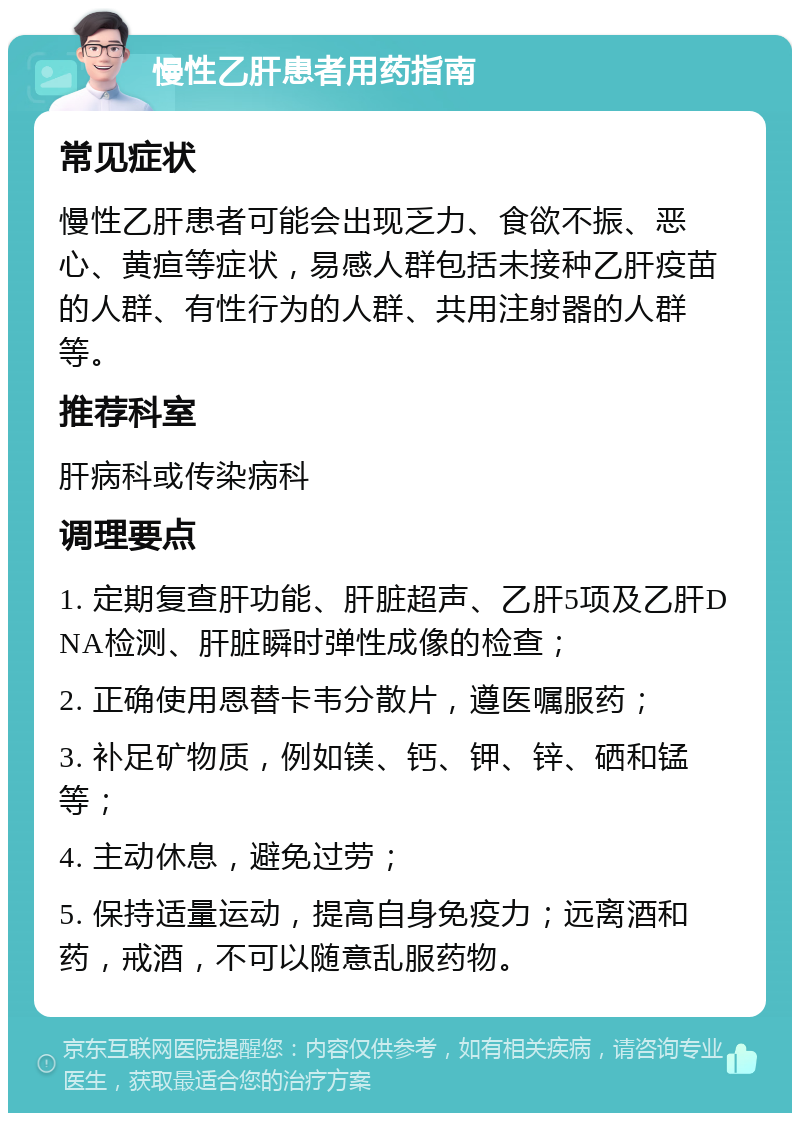 慢性乙肝患者用药指南 常见症状 慢性乙肝患者可能会出现乏力、食欲不振、恶心、黄疸等症状，易感人群包括未接种乙肝疫苗的人群、有性行为的人群、共用注射器的人群等。 推荐科室 肝病科或传染病科 调理要点 1. 定期复查肝功能、肝脏超声、乙肝5项及乙肝DNA检测、肝脏瞬时弹性成像的检查； 2. 正确使用恩替卡韦分散片，遵医嘱服药； 3. 补足矿物质，例如镁、钙、钾、锌、硒和锰等； 4. 主动休息，避免过劳； 5. 保持适量运动，提高自身免疫力；远离酒和药，戒酒，不可以随意乱服药物。