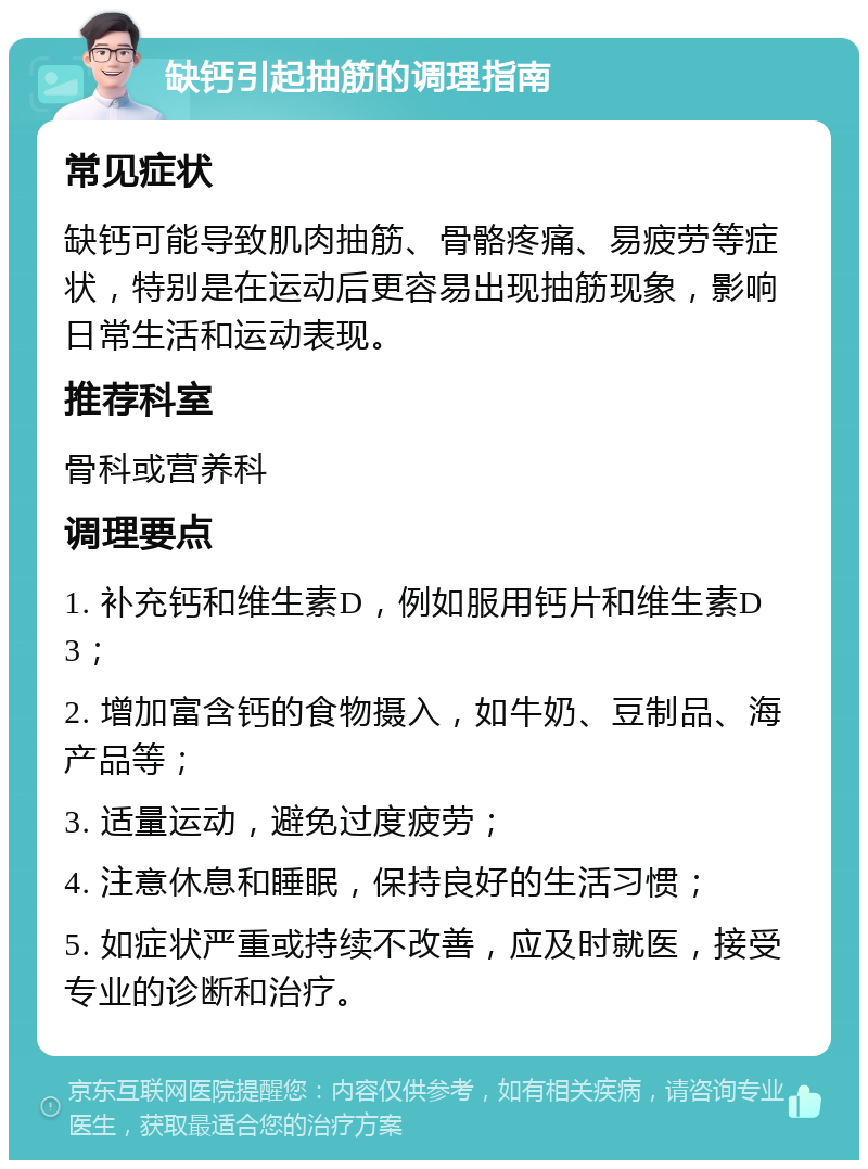 缺钙引起抽筋的调理指南 常见症状 缺钙可能导致肌肉抽筋、骨骼疼痛、易疲劳等症状，特别是在运动后更容易出现抽筋现象，影响日常生活和运动表现。 推荐科室 骨科或营养科 调理要点 1. 补充钙和维生素D，例如服用钙片和维生素D3； 2. 增加富含钙的食物摄入，如牛奶、豆制品、海产品等； 3. 适量运动，避免过度疲劳； 4. 注意休息和睡眠，保持良好的生活习惯； 5. 如症状严重或持续不改善，应及时就医，接受专业的诊断和治疗。