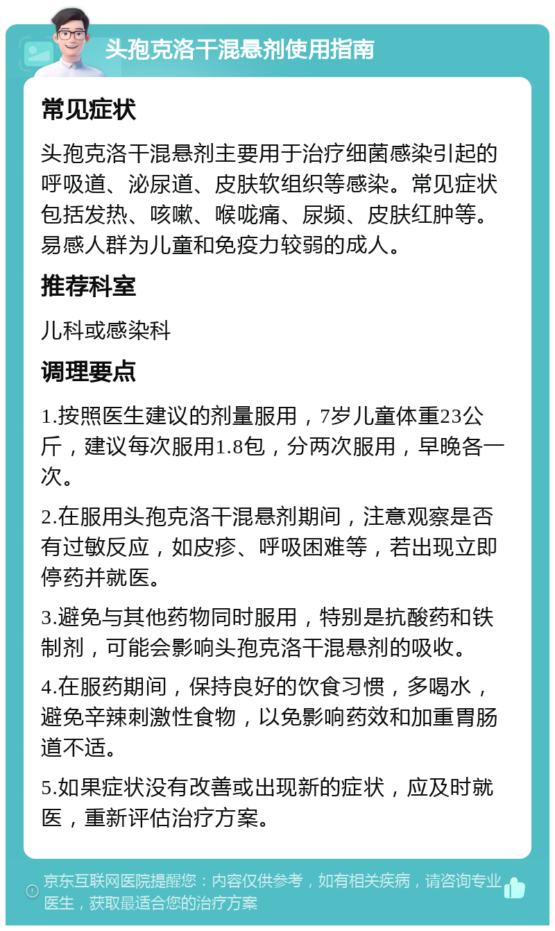 头孢克洛干混悬剂使用指南 常见症状 头孢克洛干混悬剂主要用于治疗细菌感染引起的呼吸道、泌尿道、皮肤软组织等感染。常见症状包括发热、咳嗽、喉咙痛、尿频、皮肤红肿等。易感人群为儿童和免疫力较弱的成人。 推荐科室 儿科或感染科 调理要点 1.按照医生建议的剂量服用，7岁儿童体重23公斤，建议每次服用1.8包，分两次服用，早晚各一次。 2.在服用头孢克洛干混悬剂期间，注意观察是否有过敏反应，如皮疹、呼吸困难等，若出现立即停药并就医。 3.避免与其他药物同时服用，特别是抗酸药和铁制剂，可能会影响头孢克洛干混悬剂的吸收。 4.在服药期间，保持良好的饮食习惯，多喝水，避免辛辣刺激性食物，以免影响药效和加重胃肠道不适。 5.如果症状没有改善或出现新的症状，应及时就医，重新评估治疗方案。