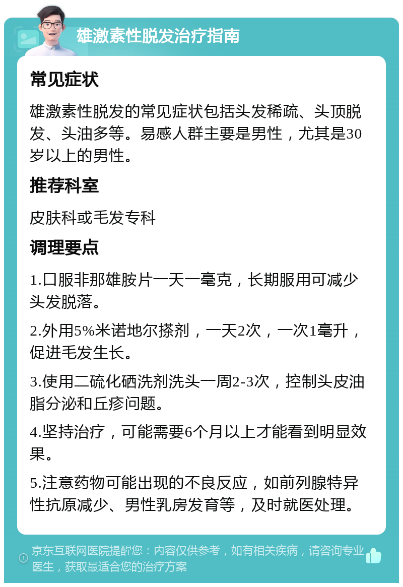 雄激素性脱发治疗指南 常见症状 雄激素性脱发的常见症状包括头发稀疏、头顶脱发、头油多等。易感人群主要是男性，尤其是30岁以上的男性。 推荐科室 皮肤科或毛发专科 调理要点 1.口服非那雄胺片一天一毫克，长期服用可减少头发脱落。 2.外用5%米诺地尔搽剂，一天2次，一次1毫升，促进毛发生长。 3.使用二硫化硒洗剂洗头一周2-3次，控制头皮油脂分泌和丘疹问题。 4.坚持治疗，可能需要6个月以上才能看到明显效果。 5.注意药物可能出现的不良反应，如前列腺特异性抗原减少、男性乳房发育等，及时就医处理。