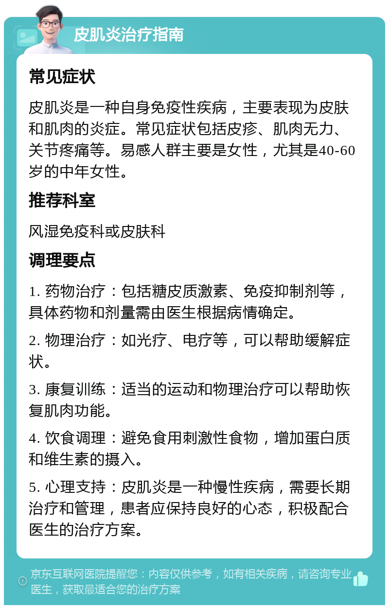 皮肌炎治疗指南 常见症状 皮肌炎是一种自身免疫性疾病，主要表现为皮肤和肌肉的炎症。常见症状包括皮疹、肌肉无力、关节疼痛等。易感人群主要是女性，尤其是40-60岁的中年女性。 推荐科室 风湿免疫科或皮肤科 调理要点 1. 药物治疗：包括糖皮质激素、免疫抑制剂等，具体药物和剂量需由医生根据病情确定。 2. 物理治疗：如光疗、电疗等，可以帮助缓解症状。 3. 康复训练：适当的运动和物理治疗可以帮助恢复肌肉功能。 4. 饮食调理：避免食用刺激性食物，增加蛋白质和维生素的摄入。 5. 心理支持：皮肌炎是一种慢性疾病，需要长期治疗和管理，患者应保持良好的心态，积极配合医生的治疗方案。