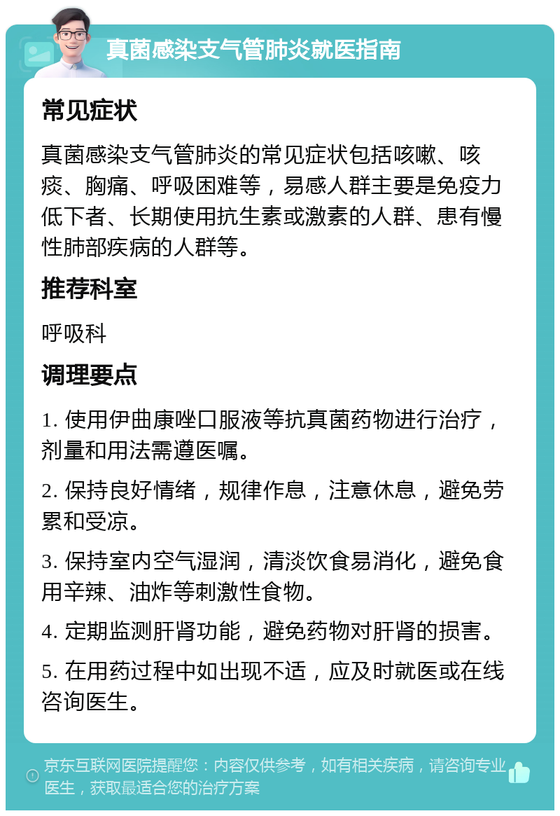 真菌感染支气管肺炎就医指南 常见症状 真菌感染支气管肺炎的常见症状包括咳嗽、咳痰、胸痛、呼吸困难等，易感人群主要是免疫力低下者、长期使用抗生素或激素的人群、患有慢性肺部疾病的人群等。 推荐科室 呼吸科 调理要点 1. 使用伊曲康唑口服液等抗真菌药物进行治疗，剂量和用法需遵医嘱。 2. 保持良好情绪，规律作息，注意休息，避免劳累和受凉。 3. 保持室内空气湿润，清淡饮食易消化，避免食用辛辣、油炸等刺激性食物。 4. 定期监测肝肾功能，避免药物对肝肾的损害。 5. 在用药过程中如出现不适，应及时就医或在线咨询医生。