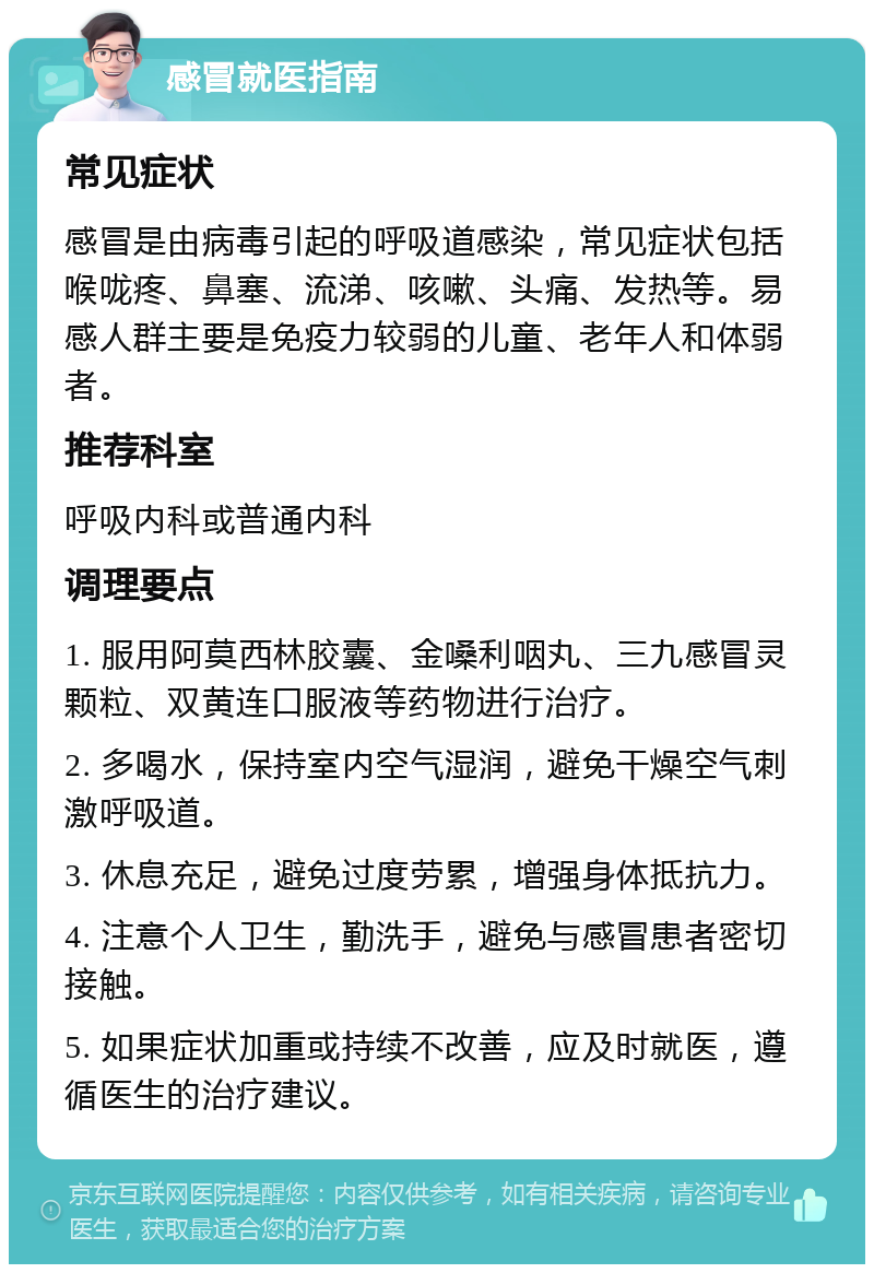 感冒就医指南 常见症状 感冒是由病毒引起的呼吸道感染，常见症状包括喉咙疼、鼻塞、流涕、咳嗽、头痛、发热等。易感人群主要是免疫力较弱的儿童、老年人和体弱者。 推荐科室 呼吸内科或普通内科 调理要点 1. 服用阿莫西林胶囊、金嗓利咽丸、三九感冒灵颗粒、双黄连口服液等药物进行治疗。 2. 多喝水，保持室内空气湿润，避免干燥空气刺激呼吸道。 3. 休息充足，避免过度劳累，增强身体抵抗力。 4. 注意个人卫生，勤洗手，避免与感冒患者密切接触。 5. 如果症状加重或持续不改善，应及时就医，遵循医生的治疗建议。