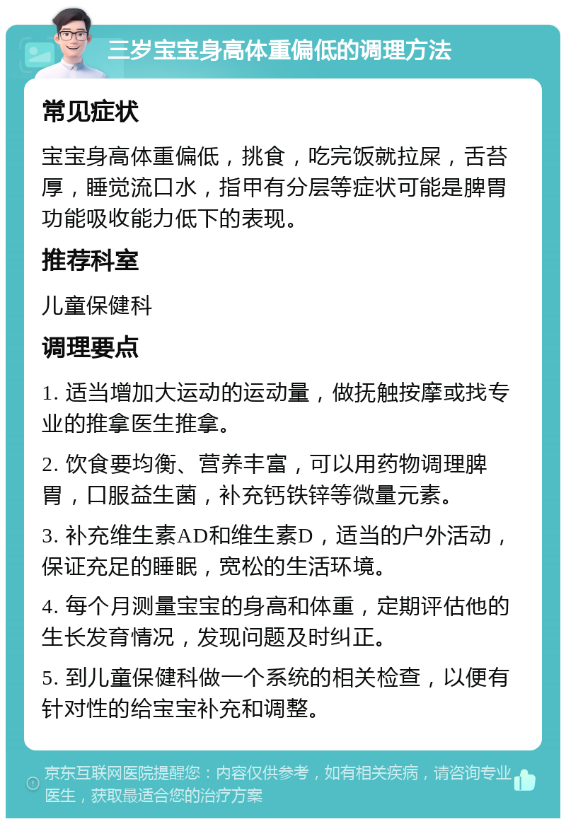 三岁宝宝身高体重偏低的调理方法 常见症状 宝宝身高体重偏低，挑食，吃完饭就拉屎，舌苔厚，睡觉流口水，指甲有分层等症状可能是脾胃功能吸收能力低下的表现。 推荐科室 儿童保健科 调理要点 1. 适当增加大运动的运动量，做抚触按摩或找专业的推拿医生推拿。 2. 饮食要均衡、营养丰富，可以用药物调理脾胃，口服益生菌，补充钙铁锌等微量元素。 3. 补充维生素AD和维生素D，适当的户外活动，保证充足的睡眠，宽松的生活环境。 4. 每个月测量宝宝的身高和体重，定期评估他的生长发育情况，发现问题及时纠正。 5. 到儿童保健科做一个系统的相关检查，以便有针对性的给宝宝补充和调整。