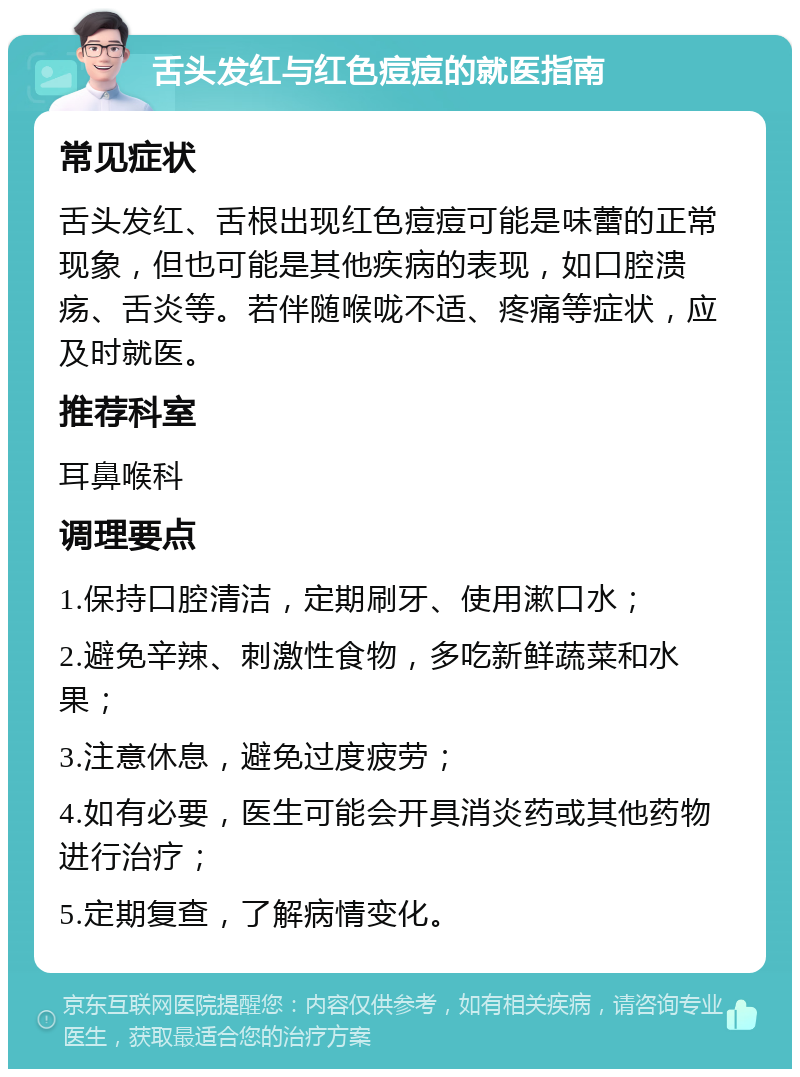 舌头发红与红色痘痘的就医指南 常见症状 舌头发红、舌根出现红色痘痘可能是味蕾的正常现象，但也可能是其他疾病的表现，如口腔溃疡、舌炎等。若伴随喉咙不适、疼痛等症状，应及时就医。 推荐科室 耳鼻喉科 调理要点 1.保持口腔清洁，定期刷牙、使用漱口水； 2.避免辛辣、刺激性食物，多吃新鲜蔬菜和水果； 3.注意休息，避免过度疲劳； 4.如有必要，医生可能会开具消炎药或其他药物进行治疗； 5.定期复查，了解病情变化。