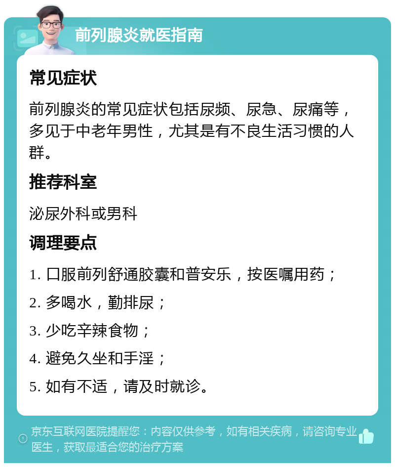 前列腺炎就医指南 常见症状 前列腺炎的常见症状包括尿频、尿急、尿痛等，多见于中老年男性，尤其是有不良生活习惯的人群。 推荐科室 泌尿外科或男科 调理要点 1. 口服前列舒通胶囊和普安乐，按医嘱用药； 2. 多喝水，勤排尿； 3. 少吃辛辣食物； 4. 避免久坐和手淫； 5. 如有不适，请及时就诊。