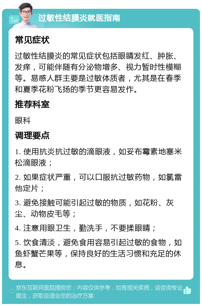 过敏性结膜炎就医指南 常见症状 过敏性结膜炎的常见症状包括眼睛发红、肿胀、发痒，可能伴随有分泌物增多、视力暂时性模糊等。易感人群主要是过敏体质者，尤其是在春季和夏季花粉飞扬的季节更容易发作。 推荐科室 眼科 调理要点 1. 使用抗炎抗过敏的滴眼液，如妥布霉素地塞米松滴眼液； 2. 如果症状严重，可以口服抗过敏药物，如氯雷他定片； 3. 避免接触可能引起过敏的物质，如花粉、灰尘、动物皮毛等； 4. 注意用眼卫生，勤洗手，不要揉眼睛； 5. 饮食清淡，避免食用容易引起过敏的食物，如鱼虾蟹芒果等，保持良好的生活习惯和充足的休息。