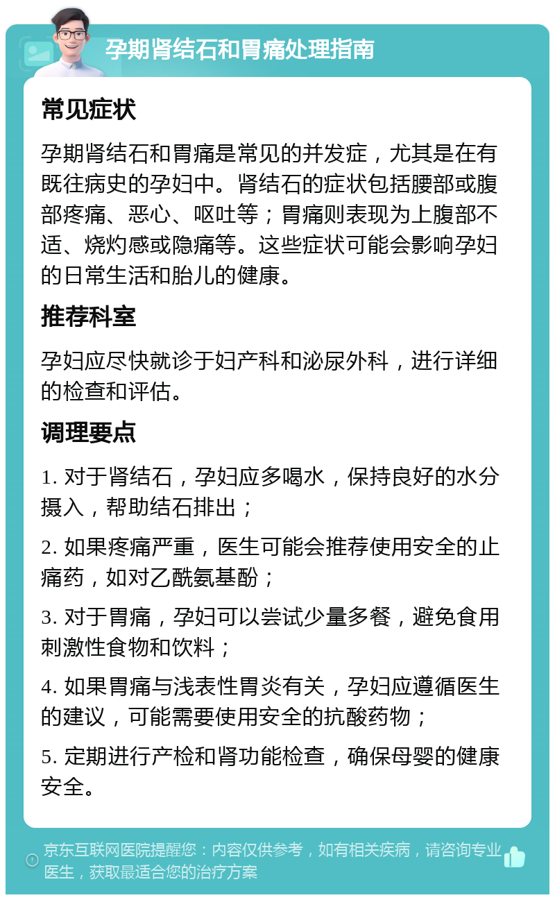 孕期肾结石和胃痛处理指南 常见症状 孕期肾结石和胃痛是常见的并发症，尤其是在有既往病史的孕妇中。肾结石的症状包括腰部或腹部疼痛、恶心、呕吐等；胃痛则表现为上腹部不适、烧灼感或隐痛等。这些症状可能会影响孕妇的日常生活和胎儿的健康。 推荐科室 孕妇应尽快就诊于妇产科和泌尿外科，进行详细的检查和评估。 调理要点 1. 对于肾结石，孕妇应多喝水，保持良好的水分摄入，帮助结石排出； 2. 如果疼痛严重，医生可能会推荐使用安全的止痛药，如对乙酰氨基酚； 3. 对于胃痛，孕妇可以尝试少量多餐，避免食用刺激性食物和饮料； 4. 如果胃痛与浅表性胃炎有关，孕妇应遵循医生的建议，可能需要使用安全的抗酸药物； 5. 定期进行产检和肾功能检查，确保母婴的健康安全。