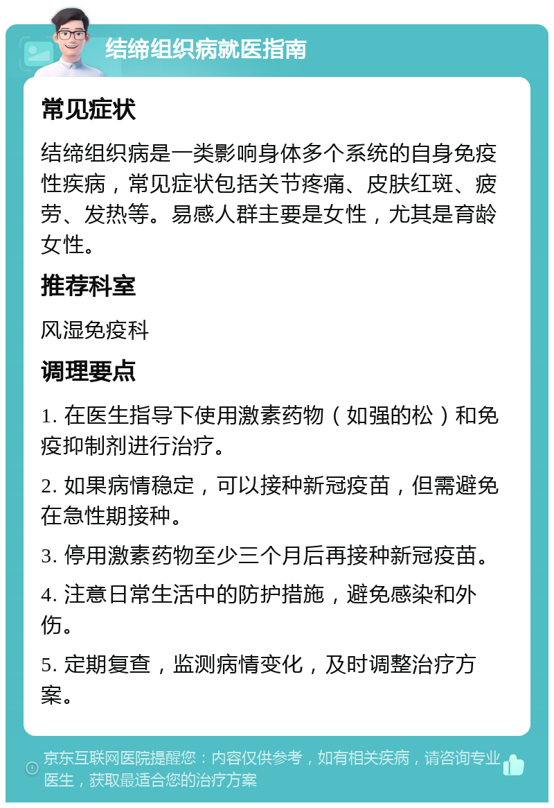 结缔组织病就医指南 常见症状 结缔组织病是一类影响身体多个系统的自身免疫性疾病，常见症状包括关节疼痛、皮肤红斑、疲劳、发热等。易感人群主要是女性，尤其是育龄女性。 推荐科室 风湿免疫科 调理要点 1. 在医生指导下使用激素药物（如强的松）和免疫抑制剂进行治疗。 2. 如果病情稳定，可以接种新冠疫苗，但需避免在急性期接种。 3. 停用激素药物至少三个月后再接种新冠疫苗。 4. 注意日常生活中的防护措施，避免感染和外伤。 5. 定期复查，监测病情变化，及时调整治疗方案。