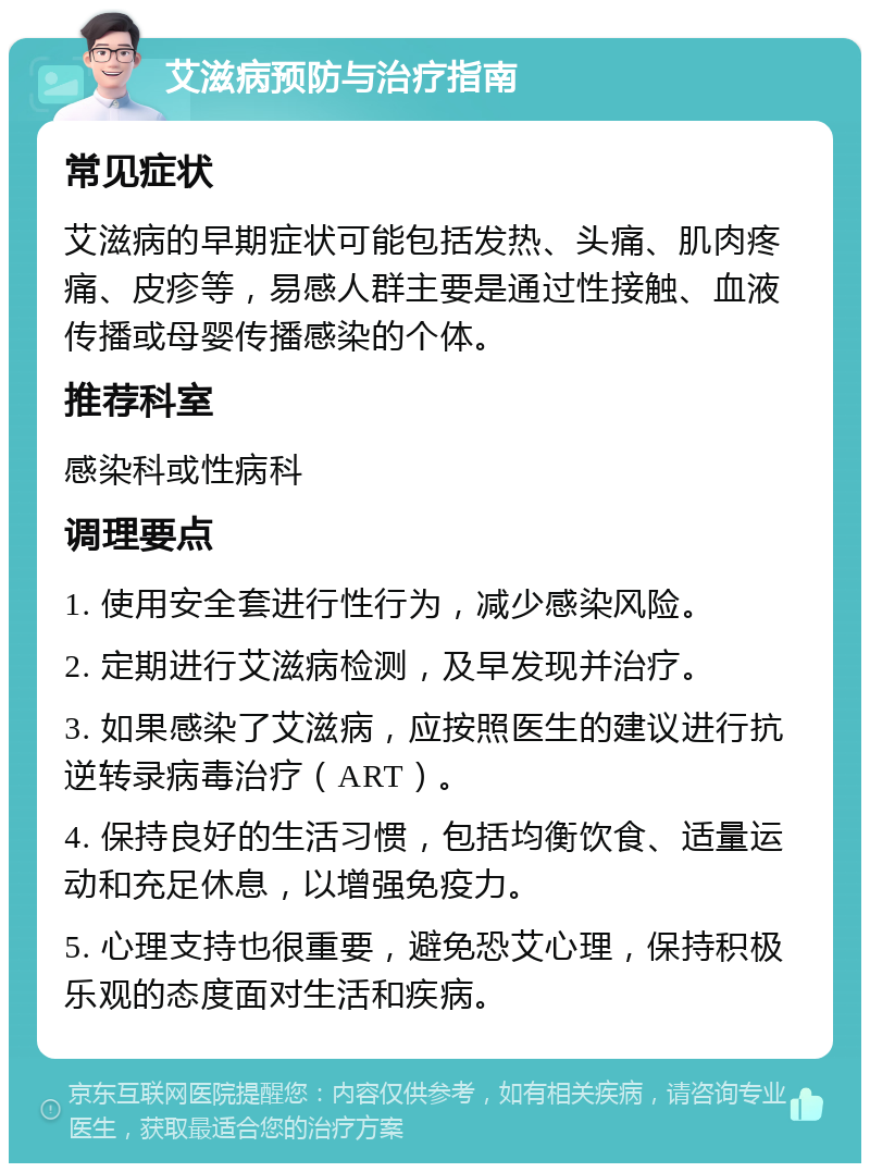 艾滋病预防与治疗指南 常见症状 艾滋病的早期症状可能包括发热、头痛、肌肉疼痛、皮疹等，易感人群主要是通过性接触、血液传播或母婴传播感染的个体。 推荐科室 感染科或性病科 调理要点 1. 使用安全套进行性行为，减少感染风险。 2. 定期进行艾滋病检测，及早发现并治疗。 3. 如果感染了艾滋病，应按照医生的建议进行抗逆转录病毒治疗（ART）。 4. 保持良好的生活习惯，包括均衡饮食、适量运动和充足休息，以增强免疫力。 5. 心理支持也很重要，避免恐艾心理，保持积极乐观的态度面对生活和疾病。