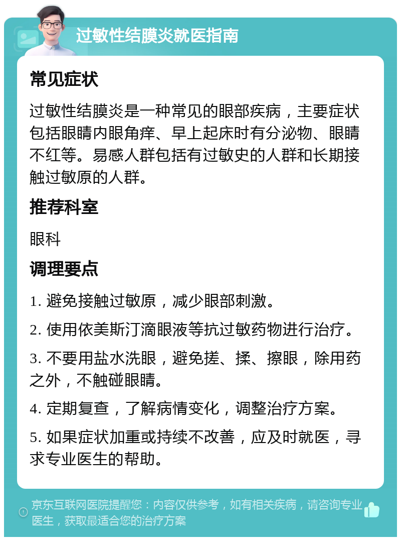 过敏性结膜炎就医指南 常见症状 过敏性结膜炎是一种常见的眼部疾病，主要症状包括眼睛内眼角痒、早上起床时有分泌物、眼睛不红等。易感人群包括有过敏史的人群和长期接触过敏原的人群。 推荐科室 眼科 调理要点 1. 避免接触过敏原，减少眼部刺激。 2. 使用依美斯汀滴眼液等抗过敏药物进行治疗。 3. 不要用盐水洗眼，避免搓、揉、擦眼，除用药之外，不触碰眼睛。 4. 定期复查，了解病情变化，调整治疗方案。 5. 如果症状加重或持续不改善，应及时就医，寻求专业医生的帮助。