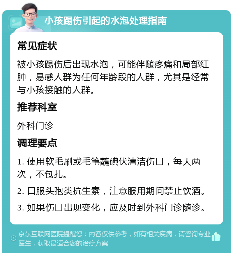 小孩踢伤引起的水泡处理指南 常见症状 被小孩踢伤后出现水泡，可能伴随疼痛和局部红肿，易感人群为任何年龄段的人群，尤其是经常与小孩接触的人群。 推荐科室 外科门诊 调理要点 1. 使用软毛刷或毛笔蘸碘伏清洁伤口，每天两次，不包扎。 2. 口服头孢类抗生素，注意服用期间禁止饮酒。 3. 如果伤口出现变化，应及时到外科门诊随诊。