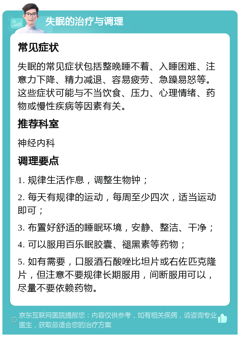 失眠的治疗与调理 常见症状 失眠的常见症状包括整晚睡不着、入睡困难、注意力下降、精力减退、容易疲劳、急躁易怒等。这些症状可能与不当饮食、压力、心理情绪、药物或慢性疾病等因素有关。 推荐科室 神经内科 调理要点 1. 规律生活作息，调整生物钟； 2. 每天有规律的运动，每周至少四次，适当运动即可； 3. 布置好舒适的睡眠环境，安静、整洁、干净； 4. 可以服用百乐眠胶囊、褪黑素等药物； 5. 如有需要，口服酒石酸唑比坦片或右佐匹克隆片，但注意不要规律长期服用，间断服用可以，尽量不要依赖药物。