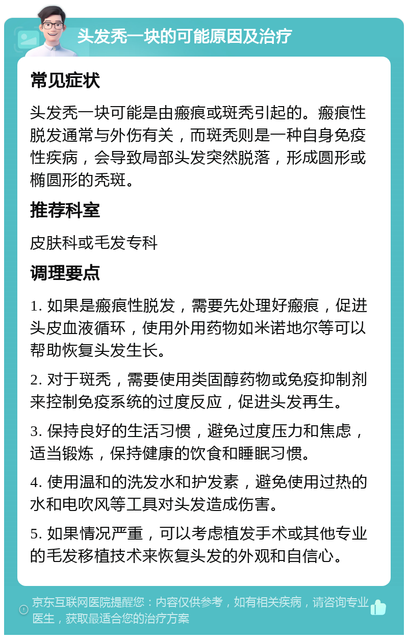 头发秃一块的可能原因及治疗 常见症状 头发秃一块可能是由瘢痕或斑秃引起的。瘢痕性脱发通常与外伤有关，而斑秃则是一种自身免疫性疾病，会导致局部头发突然脱落，形成圆形或椭圆形的秃斑。 推荐科室 皮肤科或毛发专科 调理要点 1. 如果是瘢痕性脱发，需要先处理好瘢痕，促进头皮血液循环，使用外用药物如米诺地尔等可以帮助恢复头发生长。 2. 对于斑秃，需要使用类固醇药物或免疫抑制剂来控制免疫系统的过度反应，促进头发再生。 3. 保持良好的生活习惯，避免过度压力和焦虑，适当锻炼，保持健康的饮食和睡眠习惯。 4. 使用温和的洗发水和护发素，避免使用过热的水和电吹风等工具对头发造成伤害。 5. 如果情况严重，可以考虑植发手术或其他专业的毛发移植技术来恢复头发的外观和自信心。