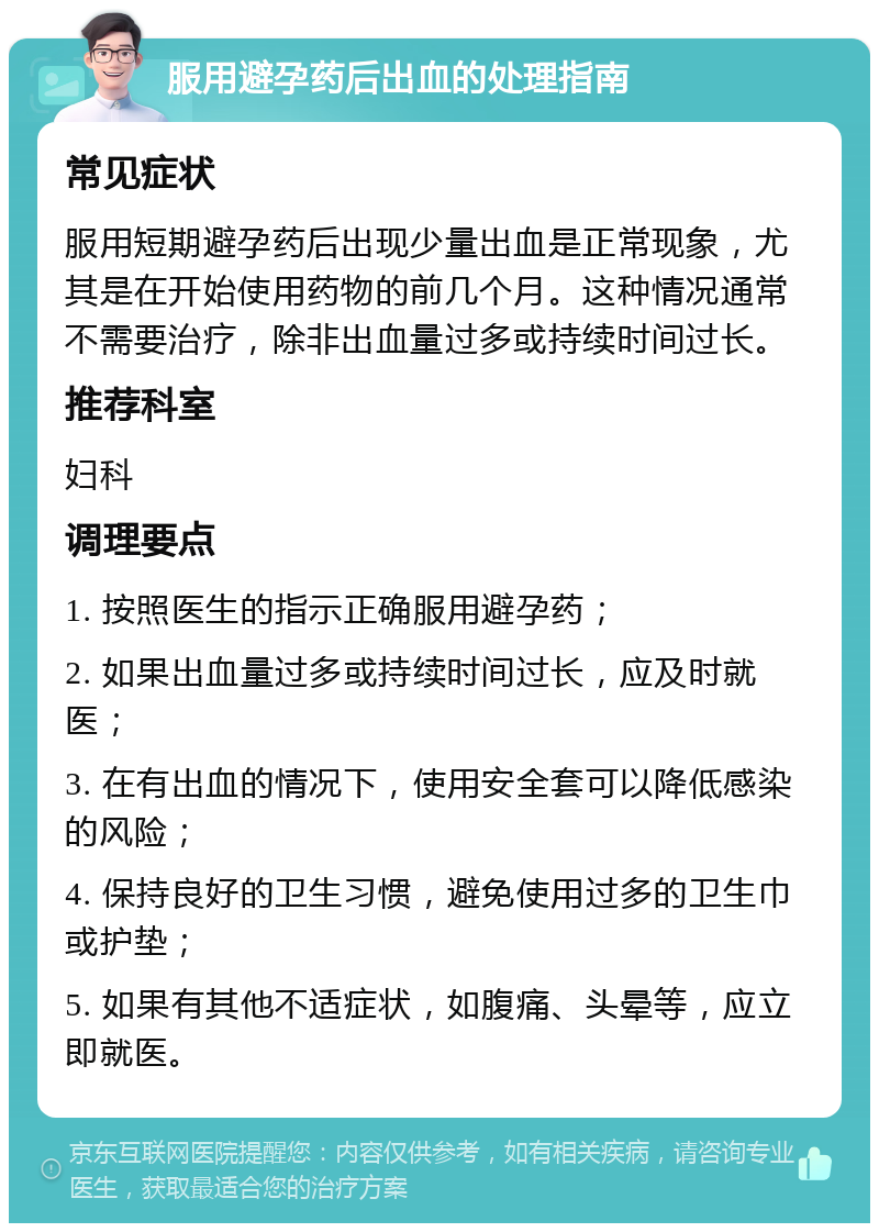 服用避孕药后出血的处理指南 常见症状 服用短期避孕药后出现少量出血是正常现象，尤其是在开始使用药物的前几个月。这种情况通常不需要治疗，除非出血量过多或持续时间过长。 推荐科室 妇科 调理要点 1. 按照医生的指示正确服用避孕药； 2. 如果出血量过多或持续时间过长，应及时就医； 3. 在有出血的情况下，使用安全套可以降低感染的风险； 4. 保持良好的卫生习惯，避免使用过多的卫生巾或护垫； 5. 如果有其他不适症状，如腹痛、头晕等，应立即就医。