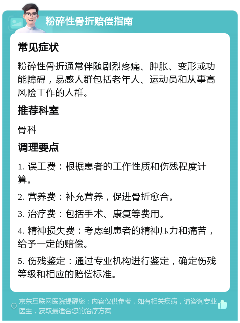 粉碎性骨折赔偿指南 常见症状 粉碎性骨折通常伴随剧烈疼痛、肿胀、变形或功能障碍，易感人群包括老年人、运动员和从事高风险工作的人群。 推荐科室 骨科 调理要点 1. 误工费：根据患者的工作性质和伤残程度计算。 2. 营养费：补充营养，促进骨折愈合。 3. 治疗费：包括手术、康复等费用。 4. 精神损失费：考虑到患者的精神压力和痛苦，给予一定的赔偿。 5. 伤残鉴定：通过专业机构进行鉴定，确定伤残等级和相应的赔偿标准。