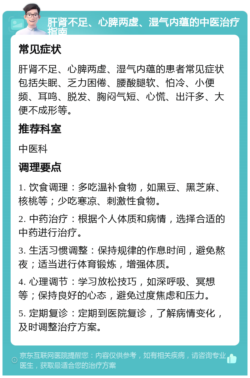 肝肾不足、心脾两虚、湿气内蕴的中医治疗指南 常见症状 肝肾不足、心脾两虚、湿气内蕴的患者常见症状包括失眠、乏力困倦、腰酸腿软、怕冷、小便频、耳鸣、脱发、胸闷气短、心慌、出汗多、大便不成形等。 推荐科室 中医科 调理要点 1. 饮食调理：多吃温补食物，如黑豆、黑芝麻、核桃等；少吃寒凉、刺激性食物。 2. 中药治疗：根据个人体质和病情，选择合适的中药进行治疗。 3. 生活习惯调整：保持规律的作息时间，避免熬夜；适当进行体育锻炼，增强体质。 4. 心理调节：学习放松技巧，如深呼吸、冥想等；保持良好的心态，避免过度焦虑和压力。 5. 定期复诊：定期到医院复诊，了解病情变化，及时调整治疗方案。