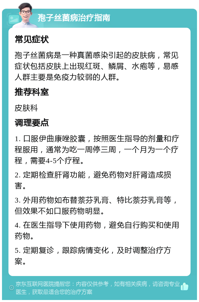 孢子丝菌病治疗指南 常见症状 孢子丝菌病是一种真菌感染引起的皮肤病，常见症状包括皮肤上出现红斑、鳞屑、水疱等，易感人群主要是免疫力较弱的人群。 推荐科室 皮肤科 调理要点 1. 口服伊曲康唑胶囊，按照医生指导的剂量和疗程服用，通常为吃一周停三周，一个月为一个疗程，需要4-5个疗程。 2. 定期检查肝肾功能，避免药物对肝肾造成损害。 3. 外用药物如布替萘芬乳膏、特比萘芬乳膏等，但效果不如口服药物明显。 4. 在医生指导下使用药物，避免自行购买和使用药物。 5. 定期复诊，跟踪病情变化，及时调整治疗方案。