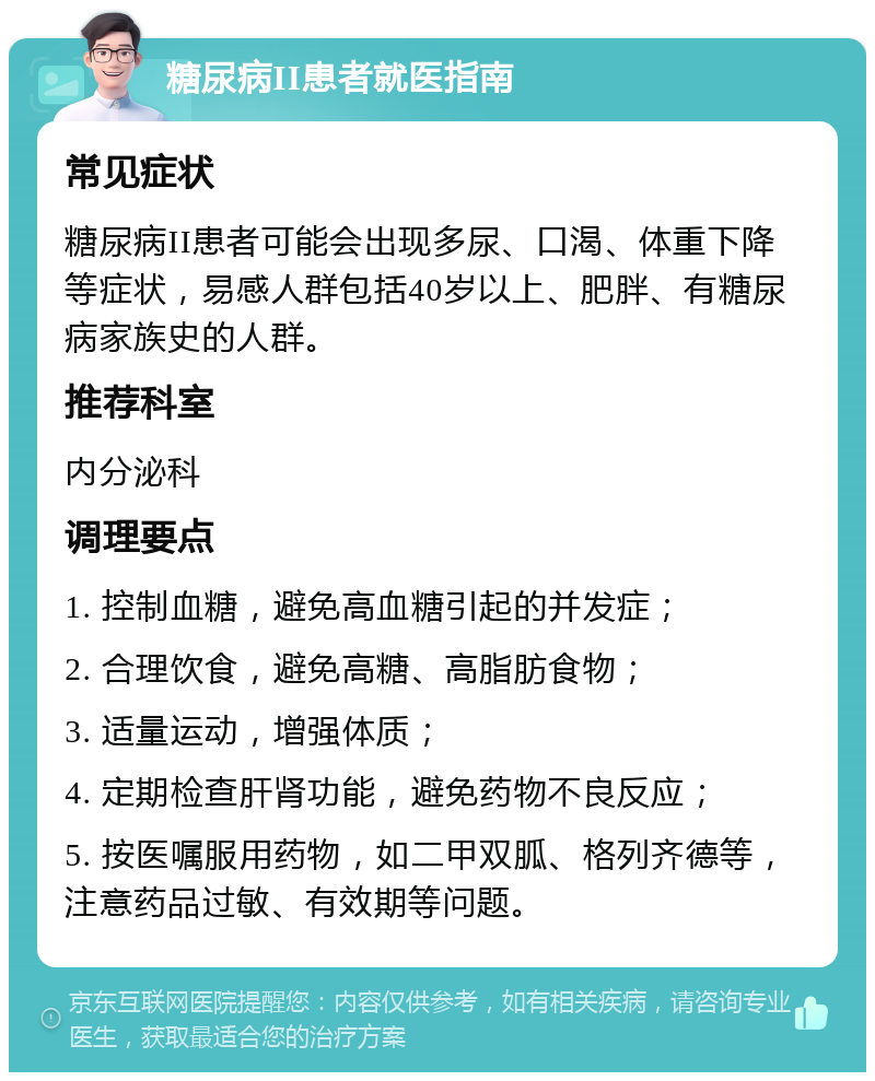 糖尿病II患者就医指南 常见症状 糖尿病II患者可能会出现多尿、口渴、体重下降等症状，易感人群包括40岁以上、肥胖、有糖尿病家族史的人群。 推荐科室 内分泌科 调理要点 1. 控制血糖，避免高血糖引起的并发症； 2. 合理饮食，避免高糖、高脂肪食物； 3. 适量运动，增强体质； 4. 定期检查肝肾功能，避免药物不良反应； 5. 按医嘱服用药物，如二甲双胍、格列齐德等，注意药品过敏、有效期等问题。