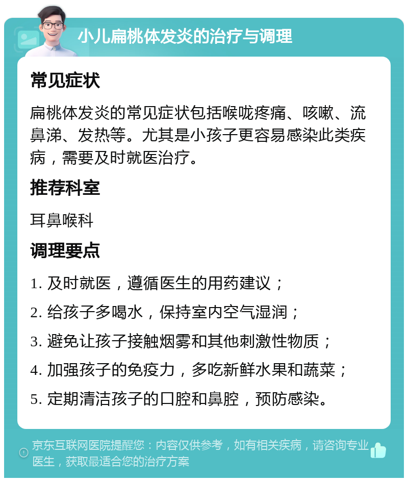 小儿扁桃体发炎的治疗与调理 常见症状 扁桃体发炎的常见症状包括喉咙疼痛、咳嗽、流鼻涕、发热等。尤其是小孩子更容易感染此类疾病，需要及时就医治疗。 推荐科室 耳鼻喉科 调理要点 1. 及时就医，遵循医生的用药建议； 2. 给孩子多喝水，保持室内空气湿润； 3. 避免让孩子接触烟雾和其他刺激性物质； 4. 加强孩子的免疫力，多吃新鲜水果和蔬菜； 5. 定期清洁孩子的口腔和鼻腔，预防感染。