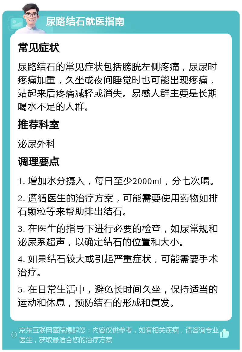 尿路结石就医指南 常见症状 尿路结石的常见症状包括膀胱左侧疼痛，尿尿时疼痛加重，久坐或夜间睡觉时也可能出现疼痛，站起来后疼痛减轻或消失。易感人群主要是长期喝水不足的人群。 推荐科室 泌尿外科 调理要点 1. 增加水分摄入，每日至少2000ml，分七次喝。 2. 遵循医生的治疗方案，可能需要使用药物如排石颗粒等来帮助排出结石。 3. 在医生的指导下进行必要的检查，如尿常规和泌尿系超声，以确定结石的位置和大小。 4. 如果结石较大或引起严重症状，可能需要手术治疗。 5. 在日常生活中，避免长时间久坐，保持适当的运动和休息，预防结石的形成和复发。