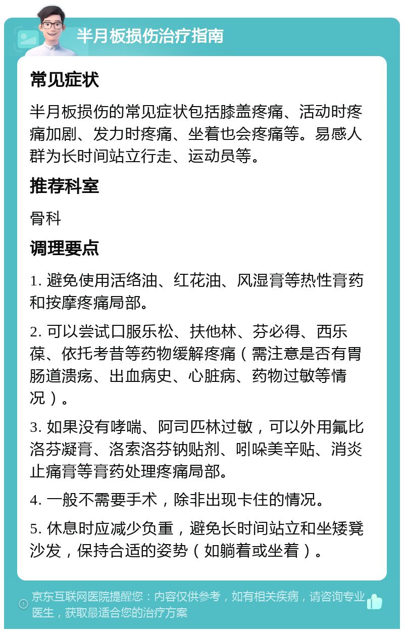 半月板损伤治疗指南 常见症状 半月板损伤的常见症状包括膝盖疼痛、活动时疼痛加剧、发力时疼痛、坐着也会疼痛等。易感人群为长时间站立行走、运动员等。 推荐科室 骨科 调理要点 1. 避免使用活络油、红花油、风湿膏等热性膏药和按摩疼痛局部。 2. 可以尝试口服乐松、扶他林、芬必得、西乐葆、依托考昔等药物缓解疼痛（需注意是否有胃肠道溃疡、出血病史、心脏病、药物过敏等情况）。 3. 如果没有哮喘、阿司匹林过敏，可以外用氟比洛芬凝膏、洛索洛芬钠贴剂、吲哚美辛贴、消炎止痛膏等膏药处理疼痛局部。 4. 一般不需要手术，除非出现卡住的情况。 5. 休息时应减少负重，避免长时间站立和坐矮凳沙发，保持合适的姿势（如躺着或坐着）。