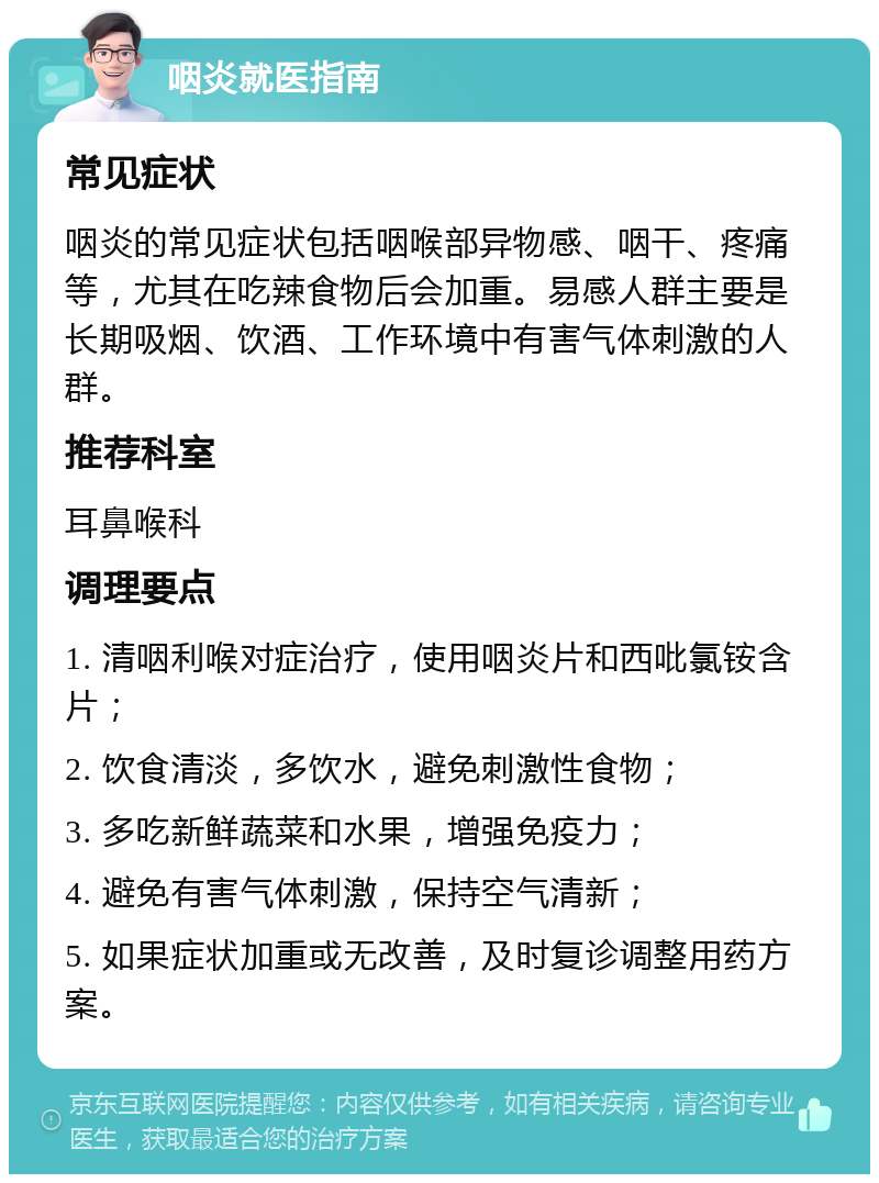 咽炎就医指南 常见症状 咽炎的常见症状包括咽喉部异物感、咽干、疼痛等，尤其在吃辣食物后会加重。易感人群主要是长期吸烟、饮酒、工作环境中有害气体刺激的人群。 推荐科室 耳鼻喉科 调理要点 1. 清咽利喉对症治疗，使用咽炎片和西吡氯铵含片； 2. 饮食清淡，多饮水，避免刺激性食物； 3. 多吃新鲜蔬菜和水果，增强免疫力； 4. 避免有害气体刺激，保持空气清新； 5. 如果症状加重或无改善，及时复诊调整用药方案。