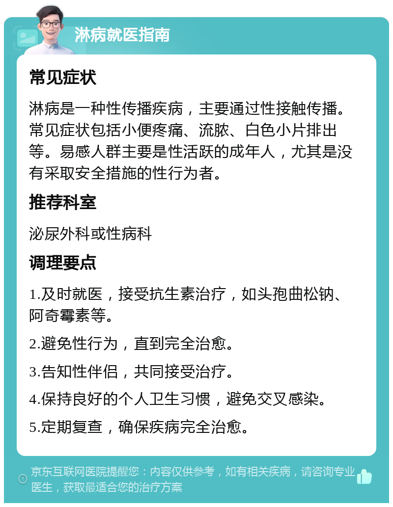 淋病就医指南 常见症状 淋病是一种性传播疾病，主要通过性接触传播。常见症状包括小便疼痛、流脓、白色小片排出等。易感人群主要是性活跃的成年人，尤其是没有采取安全措施的性行为者。 推荐科室 泌尿外科或性病科 调理要点 1.及时就医，接受抗生素治疗，如头孢曲松钠、阿奇霉素等。 2.避免性行为，直到完全治愈。 3.告知性伴侣，共同接受治疗。 4.保持良好的个人卫生习惯，避免交叉感染。 5.定期复查，确保疾病完全治愈。