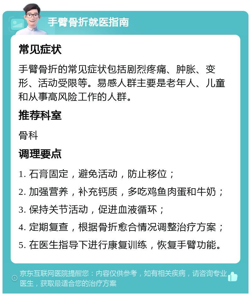 手臂骨折就医指南 常见症状 手臂骨折的常见症状包括剧烈疼痛、肿胀、变形、活动受限等。易感人群主要是老年人、儿童和从事高风险工作的人群。 推荐科室 骨科 调理要点 1. 石膏固定，避免活动，防止移位； 2. 加强营养，补充钙质，多吃鸡鱼肉蛋和牛奶； 3. 保持关节活动，促进血液循环； 4. 定期复查，根据骨折愈合情况调整治疗方案； 5. 在医生指导下进行康复训练，恢复手臂功能。