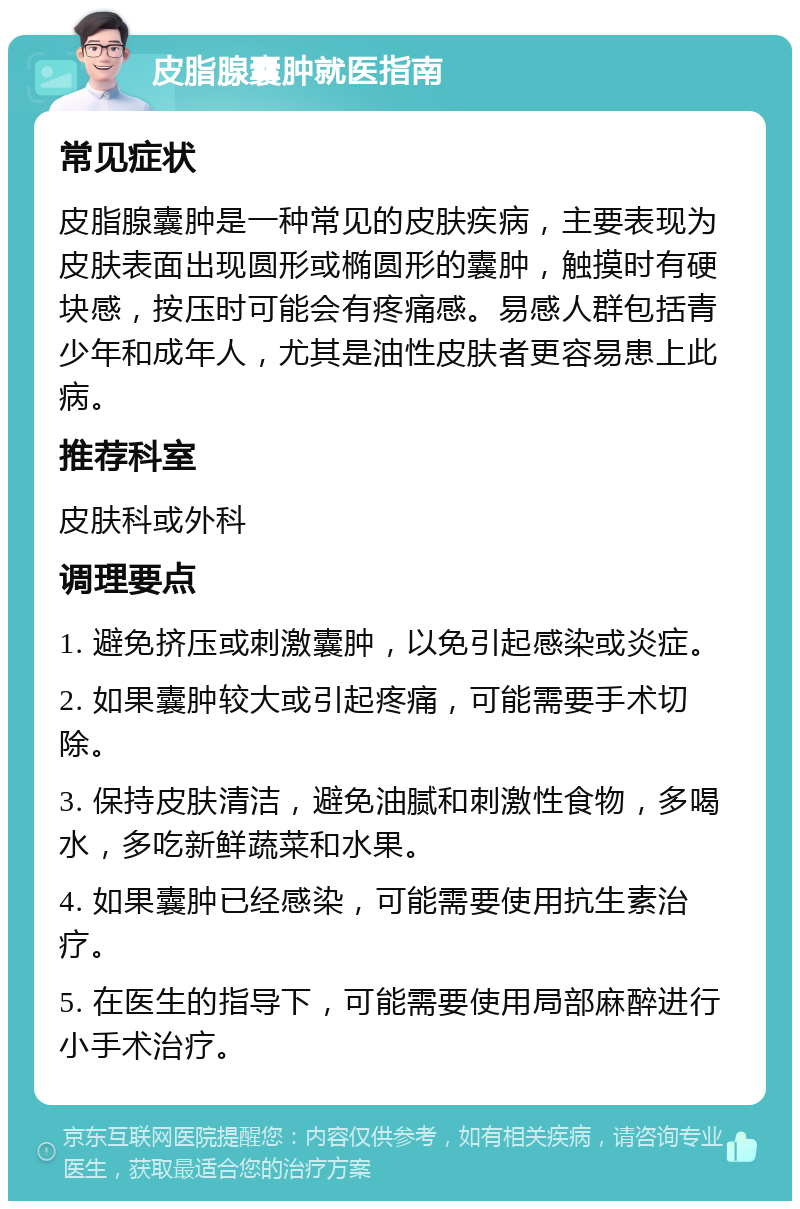 皮脂腺囊肿就医指南 常见症状 皮脂腺囊肿是一种常见的皮肤疾病，主要表现为皮肤表面出现圆形或椭圆形的囊肿，触摸时有硬块感，按压时可能会有疼痛感。易感人群包括青少年和成年人，尤其是油性皮肤者更容易患上此病。 推荐科室 皮肤科或外科 调理要点 1. 避免挤压或刺激囊肿，以免引起感染或炎症。 2. 如果囊肿较大或引起疼痛，可能需要手术切除。 3. 保持皮肤清洁，避免油腻和刺激性食物，多喝水，多吃新鲜蔬菜和水果。 4. 如果囊肿已经感染，可能需要使用抗生素治疗。 5. 在医生的指导下，可能需要使用局部麻醉进行小手术治疗。