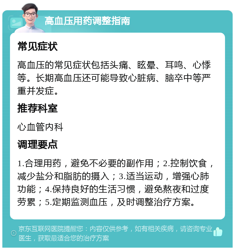 高血压用药调整指南 常见症状 高血压的常见症状包括头痛、眩晕、耳鸣、心悸等。长期高血压还可能导致心脏病、脑卒中等严重并发症。 推荐科室 心血管内科 调理要点 1.合理用药，避免不必要的副作用；2.控制饮食，减少盐分和脂肪的摄入；3.适当运动，增强心肺功能；4.保持良好的生活习惯，避免熬夜和过度劳累；5.定期监测血压，及时调整治疗方案。