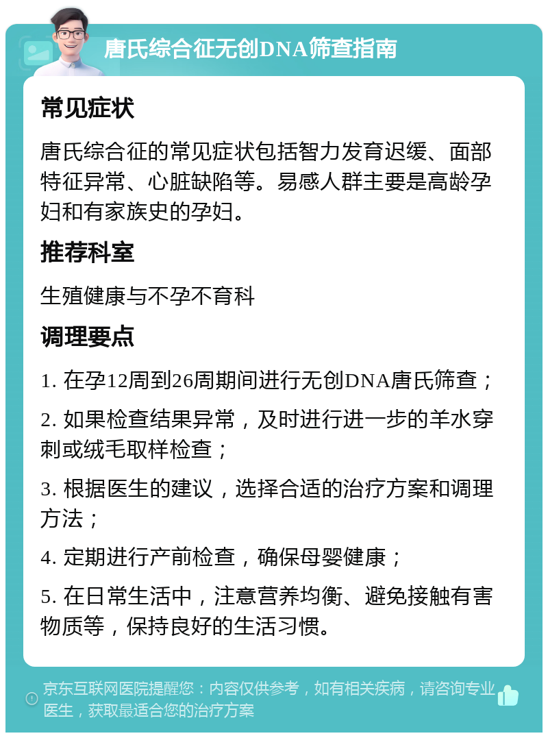 唐氏综合征无创DNA筛查指南 常见症状 唐氏综合征的常见症状包括智力发育迟缓、面部特征异常、心脏缺陷等。易感人群主要是高龄孕妇和有家族史的孕妇。 推荐科室 生殖健康与不孕不育科 调理要点 1. 在孕12周到26周期间进行无创DNA唐氏筛查； 2. 如果检查结果异常，及时进行进一步的羊水穿刺或绒毛取样检查； 3. 根据医生的建议，选择合适的治疗方案和调理方法； 4. 定期进行产前检查，确保母婴健康； 5. 在日常生活中，注意营养均衡、避免接触有害物质等，保持良好的生活习惯。