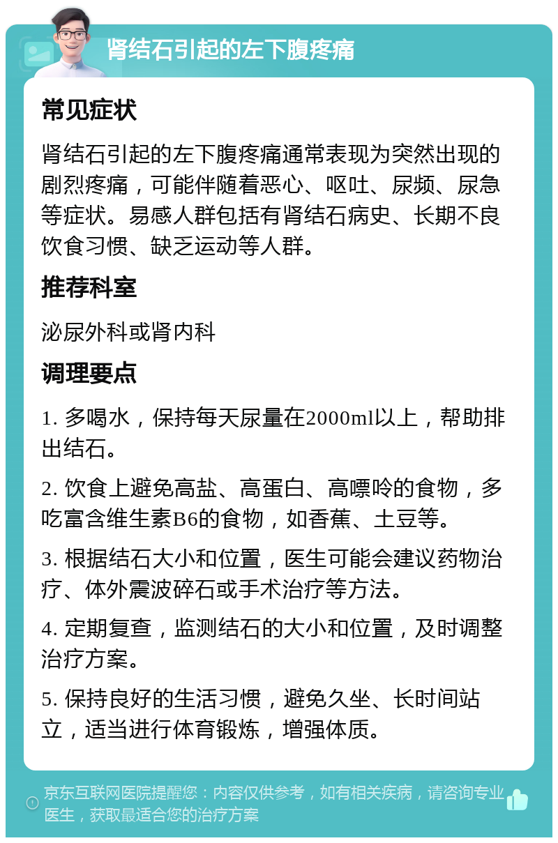 肾结石引起的左下腹疼痛 常见症状 肾结石引起的左下腹疼痛通常表现为突然出现的剧烈疼痛，可能伴随着恶心、呕吐、尿频、尿急等症状。易感人群包括有肾结石病史、长期不良饮食习惯、缺乏运动等人群。 推荐科室 泌尿外科或肾内科 调理要点 1. 多喝水，保持每天尿量在2000ml以上，帮助排出结石。 2. 饮食上避免高盐、高蛋白、高嘌呤的食物，多吃富含维生素B6的食物，如香蕉、土豆等。 3. 根据结石大小和位置，医生可能会建议药物治疗、体外震波碎石或手术治疗等方法。 4. 定期复查，监测结石的大小和位置，及时调整治疗方案。 5. 保持良好的生活习惯，避免久坐、长时间站立，适当进行体育锻炼，增强体质。