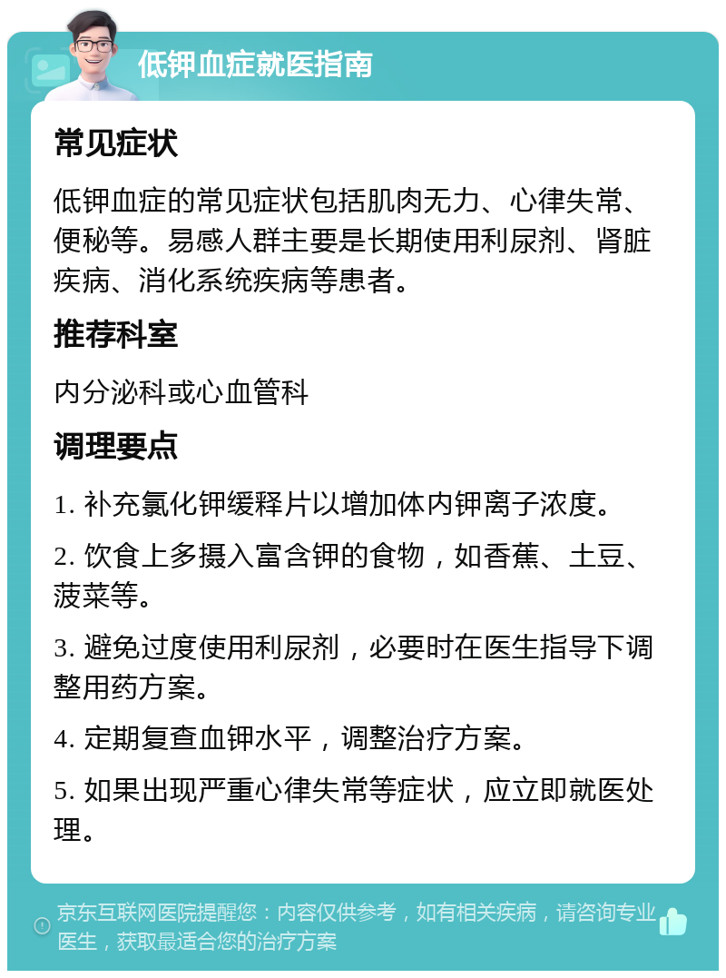 低钾血症就医指南 常见症状 低钾血症的常见症状包括肌肉无力、心律失常、便秘等。易感人群主要是长期使用利尿剂、肾脏疾病、消化系统疾病等患者。 推荐科室 内分泌科或心血管科 调理要点 1. 补充氯化钾缓释片以增加体内钾离子浓度。 2. 饮食上多摄入富含钾的食物，如香蕉、土豆、菠菜等。 3. 避免过度使用利尿剂，必要时在医生指导下调整用药方案。 4. 定期复查血钾水平，调整治疗方案。 5. 如果出现严重心律失常等症状，应立即就医处理。