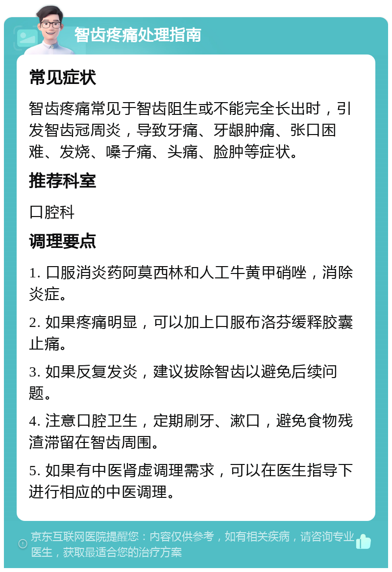 智齿疼痛处理指南 常见症状 智齿疼痛常见于智齿阻生或不能完全长出时，引发智齿冠周炎，导致牙痛、牙龈肿痛、张口困难、发烧、嗓子痛、头痛、脸肿等症状。 推荐科室 口腔科 调理要点 1. 口服消炎药阿莫西林和人工牛黄甲硝唑，消除炎症。 2. 如果疼痛明显，可以加上口服布洛芬缓释胶囊止痛。 3. 如果反复发炎，建议拔除智齿以避免后续问题。 4. 注意口腔卫生，定期刷牙、漱口，避免食物残渣滞留在智齿周围。 5. 如果有中医肾虚调理需求，可以在医生指导下进行相应的中医调理。