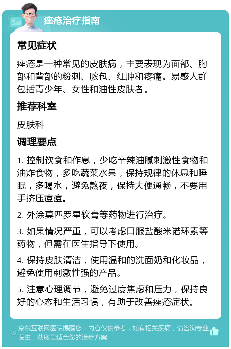 痤疮治疗指南 常见症状 痤疮是一种常见的皮肤病，主要表现为面部、胸部和背部的粉刺、脓包、红肿和疼痛。易感人群包括青少年、女性和油性皮肤者。 推荐科室 皮肤科 调理要点 1. 控制饮食和作息，少吃辛辣油腻刺激性食物和油炸食物，多吃蔬菜水果，保持规律的休息和睡眠，多喝水，避免熬夜，保持大便通畅，不要用手挤压痘痘。 2. 外涂莫匹罗星软膏等药物进行治疗。 3. 如果情况严重，可以考虑口服盐酸米诺环素等药物，但需在医生指导下使用。 4. 保持皮肤清洁，使用温和的洗面奶和化妆品，避免使用刺激性强的产品。 5. 注意心理调节，避免过度焦虑和压力，保持良好的心态和生活习惯，有助于改善痤疮症状。