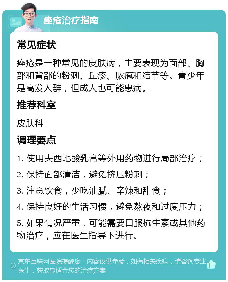 痤疮治疗指南 常见症状 痤疮是一种常见的皮肤病，主要表现为面部、胸部和背部的粉刺、丘疹、脓疱和结节等。青少年是高发人群，但成人也可能患病。 推荐科室 皮肤科 调理要点 1. 使用夫西地酸乳膏等外用药物进行局部治疗； 2. 保持面部清洁，避免挤压粉刺； 3. 注意饮食，少吃油腻、辛辣和甜食； 4. 保持良好的生活习惯，避免熬夜和过度压力； 5. 如果情况严重，可能需要口服抗生素或其他药物治疗，应在医生指导下进行。