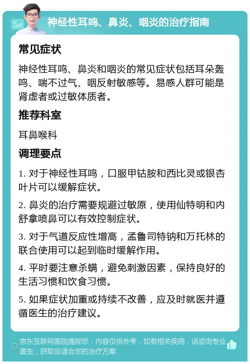 神经性耳鸣、鼻炎、咽炎的治疗指南 常见症状 神经性耳鸣、鼻炎和咽炎的常见症状包括耳朵轰鸣、喘不过气、咽反射敏感等。易感人群可能是肾虚者或过敏体质者。 推荐科室 耳鼻喉科 调理要点 1. 对于神经性耳鸣，口服甲钴胺和西比灵或银杏叶片可以缓解症状。 2. 鼻炎的治疗需要规避过敏原，使用仙特明和内舒拿喷鼻可以有效控制症状。 3. 对于气道反应性增高，孟鲁司特钠和万托林的联合使用可以起到临时缓解作用。 4. 平时要注意杀螨，避免刺激因素，保持良好的生活习惯和饮食习惯。 5. 如果症状加重或持续不改善，应及时就医并遵循医生的治疗建议。