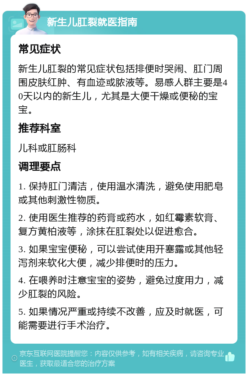 新生儿肛裂就医指南 常见症状 新生儿肛裂的常见症状包括排便时哭闹、肛门周围皮肤红肿、有血迹或脓液等。易感人群主要是40天以内的新生儿，尤其是大便干燥或便秘的宝宝。 推荐科室 儿科或肛肠科 调理要点 1. 保持肛门清洁，使用温水清洗，避免使用肥皂或其他刺激性物质。 2. 使用医生推荐的药膏或药水，如红霉素软膏、复方黄柏液等，涂抹在肛裂处以促进愈合。 3. 如果宝宝便秘，可以尝试使用开塞露或其他轻泻剂来软化大便，减少排便时的压力。 4. 在喂养时注意宝宝的姿势，避免过度用力，减少肛裂的风险。 5. 如果情况严重或持续不改善，应及时就医，可能需要进行手术治疗。