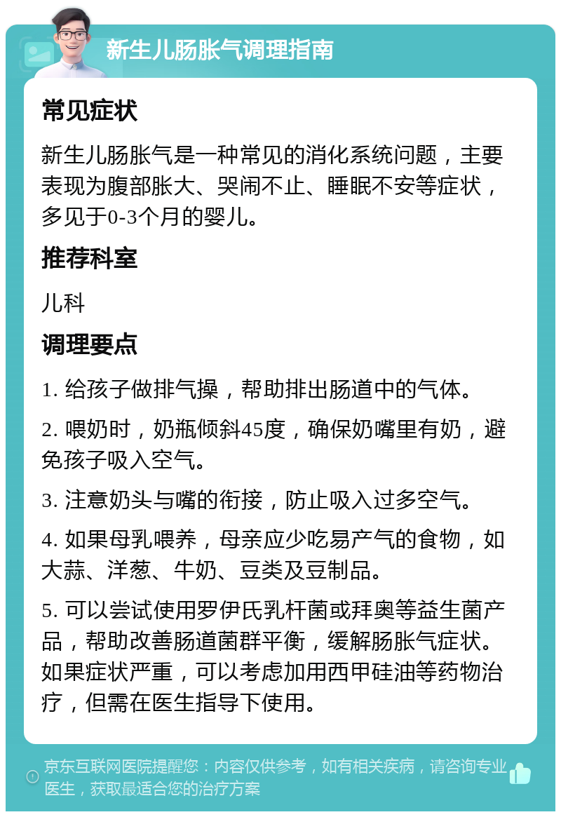 新生儿肠胀气调理指南 常见症状 新生儿肠胀气是一种常见的消化系统问题，主要表现为腹部胀大、哭闹不止、睡眠不安等症状，多见于0-3个月的婴儿。 推荐科室 儿科 调理要点 1. 给孩子做排气操，帮助排出肠道中的气体。 2. 喂奶时，奶瓶倾斜45度，确保奶嘴里有奶，避免孩子吸入空气。 3. 注意奶头与嘴的衔接，防止吸入过多空气。 4. 如果母乳喂养，母亲应少吃易产气的食物，如大蒜、洋葱、牛奶、豆类及豆制品。 5. 可以尝试使用罗伊氏乳杆菌或拜奥等益生菌产品，帮助改善肠道菌群平衡，缓解肠胀气症状。如果症状严重，可以考虑加用西甲硅油等药物治疗，但需在医生指导下使用。