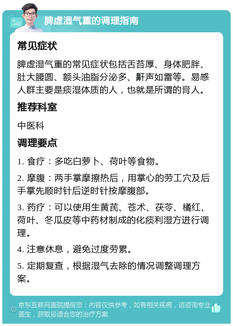 脾虚湿气重的调理指南 常见症状 脾虚湿气重的常见症状包括舌苔厚、身体肥胖、肚大腰圆、额头油脂分泌多、鼾声如雷等。易感人群主要是痰湿体质的人，也就是所谓的膏人。 推荐科室 中医科 调理要点 1. 食疗：多吃白萝卜、荷叶等食物。 2. 摩腹：两手掌摩擦热后，用掌心的劳工穴及后手掌先顺时针后逆时针按摩腹部。 3. 药疗：可以使用生黄芪、苍术、茯苓、橘红、荷叶、冬瓜皮等中药材制成的化痰利湿方进行调理。 4. 注意休息，避免过度劳累。 5. 定期复查，根据湿气去除的情况调整调理方案。