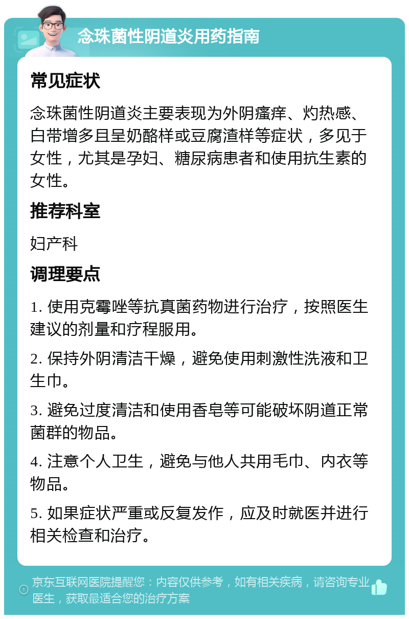 念珠菌性阴道炎用药指南 常见症状 念珠菌性阴道炎主要表现为外阴瘙痒、灼热感、白带增多且呈奶酪样或豆腐渣样等症状，多见于女性，尤其是孕妇、糖尿病患者和使用抗生素的女性。 推荐科室 妇产科 调理要点 1. 使用克霉唑等抗真菌药物进行治疗，按照医生建议的剂量和疗程服用。 2. 保持外阴清洁干燥，避免使用刺激性洗液和卫生巾。 3. 避免过度清洁和使用香皂等可能破坏阴道正常菌群的物品。 4. 注意个人卫生，避免与他人共用毛巾、内衣等物品。 5. 如果症状严重或反复发作，应及时就医并进行相关检查和治疗。