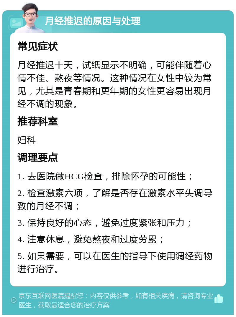 月经推迟的原因与处理 常见症状 月经推迟十天，试纸显示不明确，可能伴随着心情不佳、熬夜等情况。这种情况在女性中较为常见，尤其是青春期和更年期的女性更容易出现月经不调的现象。 推荐科室 妇科 调理要点 1. 去医院做HCG检查，排除怀孕的可能性； 2. 检查激素六项，了解是否存在激素水平失调导致的月经不调； 3. 保持良好的心态，避免过度紧张和压力； 4. 注意休息，避免熬夜和过度劳累； 5. 如果需要，可以在医生的指导下使用调经药物进行治疗。