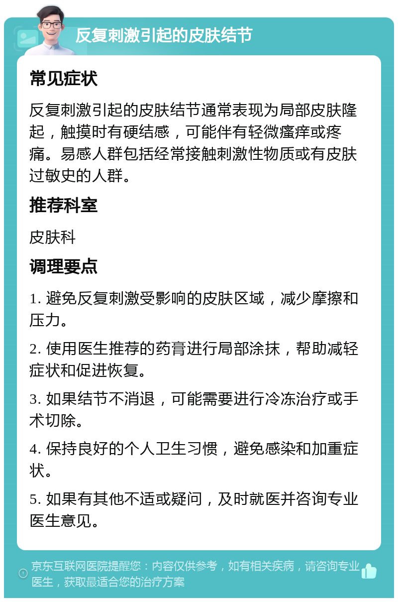 反复刺激引起的皮肤结节 常见症状 反复刺激引起的皮肤结节通常表现为局部皮肤隆起，触摸时有硬结感，可能伴有轻微瘙痒或疼痛。易感人群包括经常接触刺激性物质或有皮肤过敏史的人群。 推荐科室 皮肤科 调理要点 1. 避免反复刺激受影响的皮肤区域，减少摩擦和压力。 2. 使用医生推荐的药膏进行局部涂抹，帮助减轻症状和促进恢复。 3. 如果结节不消退，可能需要进行冷冻治疗或手术切除。 4. 保持良好的个人卫生习惯，避免感染和加重症状。 5. 如果有其他不适或疑问，及时就医并咨询专业医生意见。