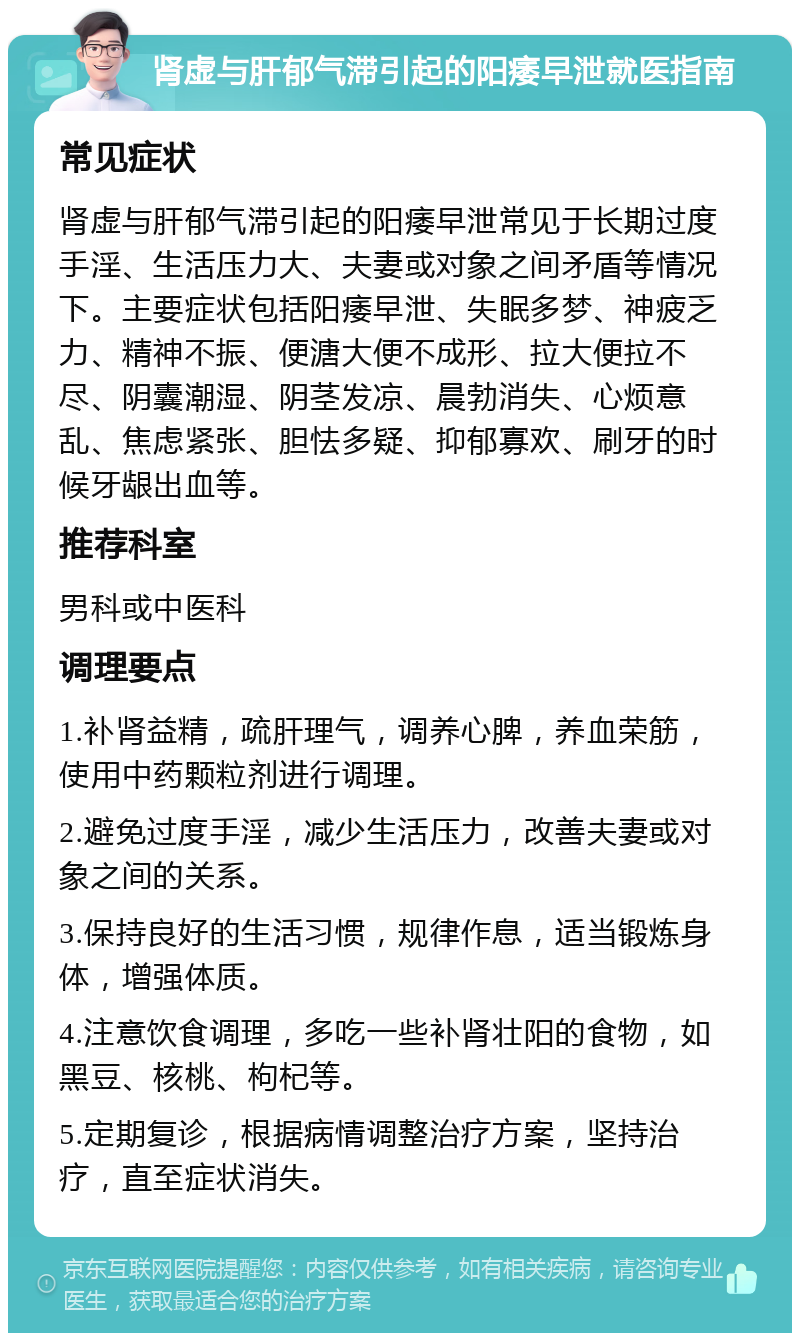 肾虚与肝郁气滞引起的阳痿早泄就医指南 常见症状 肾虚与肝郁气滞引起的阳痿早泄常见于长期过度手淫、生活压力大、夫妻或对象之间矛盾等情况下。主要症状包括阳痿早泄、失眠多梦、神疲乏力、精神不振、便溏大便不成形、拉大便拉不尽、阴囊潮湿、阴茎发凉、晨勃消失、心烦意乱、焦虑紧张、胆怯多疑、抑郁寡欢、刷牙的时候牙龈出血等。 推荐科室 男科或中医科 调理要点 1.补肾益精，疏肝理气，调养心脾，养血荣筋，使用中药颗粒剂进行调理。 2.避免过度手淫，减少生活压力，改善夫妻或对象之间的关系。 3.保持良好的生活习惯，规律作息，适当锻炼身体，增强体质。 4.注意饮食调理，多吃一些补肾壮阳的食物，如黑豆、核桃、枸杞等。 5.定期复诊，根据病情调整治疗方案，坚持治疗，直至症状消失。