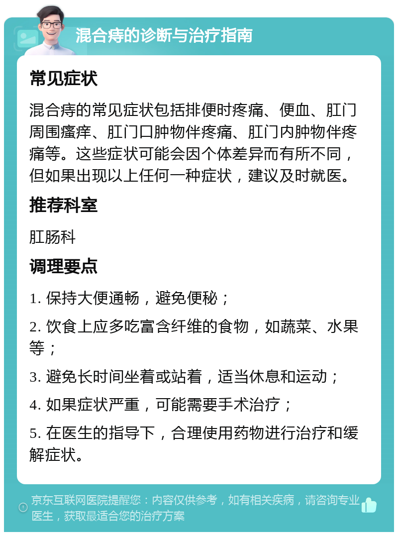 混合痔的诊断与治疗指南 常见症状 混合痔的常见症状包括排便时疼痛、便血、肛门周围瘙痒、肛门口肿物伴疼痛、肛门内肿物伴疼痛等。这些症状可能会因个体差异而有所不同，但如果出现以上任何一种症状，建议及时就医。 推荐科室 肛肠科 调理要点 1. 保持大便通畅，避免便秘； 2. 饮食上应多吃富含纤维的食物，如蔬菜、水果等； 3. 避免长时间坐着或站着，适当休息和运动； 4. 如果症状严重，可能需要手术治疗； 5. 在医生的指导下，合理使用药物进行治疗和缓解症状。