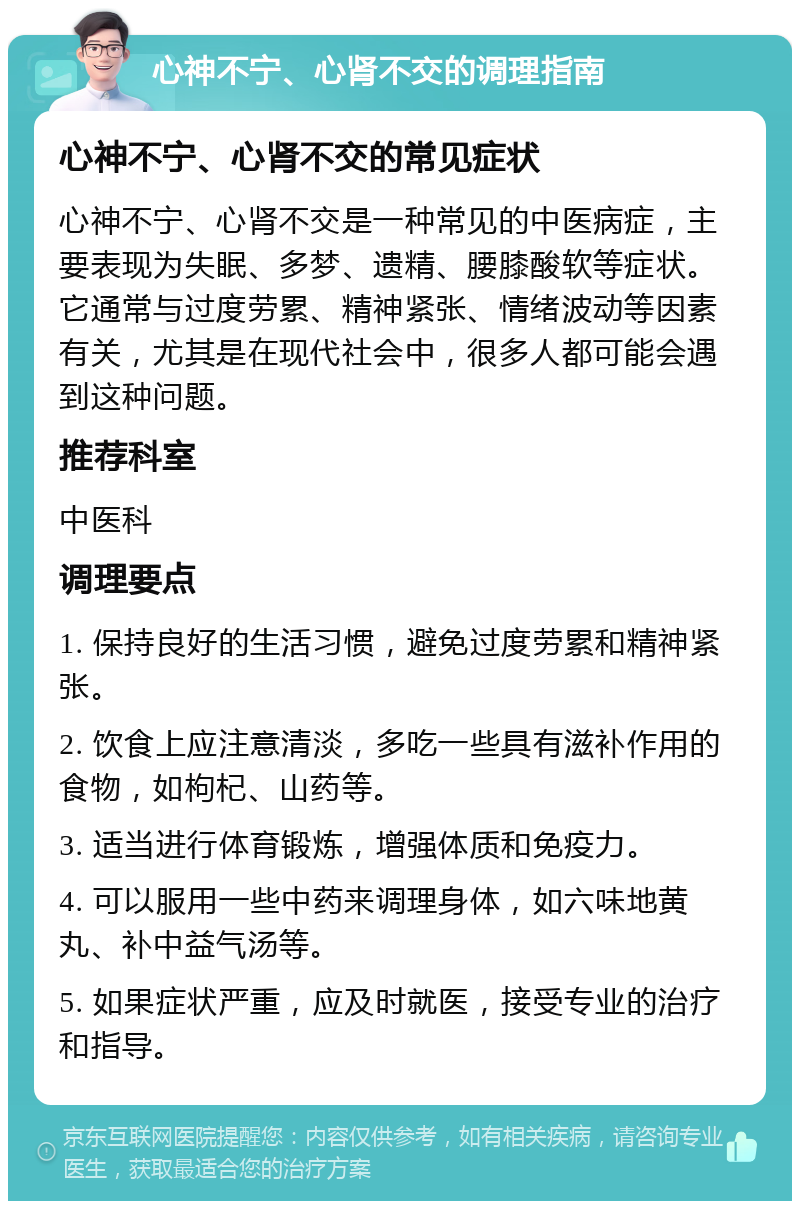 心神不宁、心肾不交的调理指南 心神不宁、心肾不交的常见症状 心神不宁、心肾不交是一种常见的中医病症，主要表现为失眠、多梦、遗精、腰膝酸软等症状。它通常与过度劳累、精神紧张、情绪波动等因素有关，尤其是在现代社会中，很多人都可能会遇到这种问题。 推荐科室 中医科 调理要点 1. 保持良好的生活习惯，避免过度劳累和精神紧张。 2. 饮食上应注意清淡，多吃一些具有滋补作用的食物，如枸杞、山药等。 3. 适当进行体育锻炼，增强体质和免疫力。 4. 可以服用一些中药来调理身体，如六味地黄丸、补中益气汤等。 5. 如果症状严重，应及时就医，接受专业的治疗和指导。