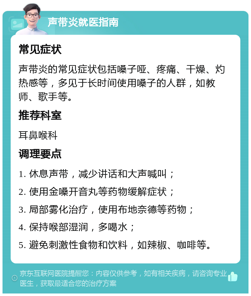 声带炎就医指南 常见症状 声带炎的常见症状包括嗓子哑、疼痛、干燥、灼热感等，多见于长时间使用嗓子的人群，如教师、歌手等。 推荐科室 耳鼻喉科 调理要点 1. 休息声带，减少讲话和大声喊叫； 2. 使用金嗓开音丸等药物缓解症状； 3. 局部雾化治疗，使用布地奈德等药物； 4. 保持喉部湿润，多喝水； 5. 避免刺激性食物和饮料，如辣椒、咖啡等。