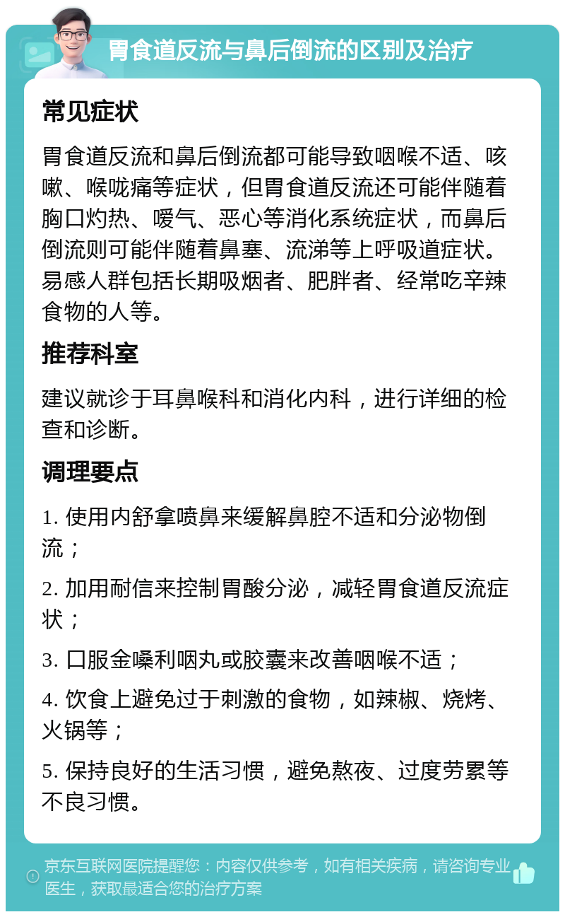 胃食道反流与鼻后倒流的区别及治疗 常见症状 胃食道反流和鼻后倒流都可能导致咽喉不适、咳嗽、喉咙痛等症状，但胃食道反流还可能伴随着胸口灼热、嗳气、恶心等消化系统症状，而鼻后倒流则可能伴随着鼻塞、流涕等上呼吸道症状。易感人群包括长期吸烟者、肥胖者、经常吃辛辣食物的人等。 推荐科室 建议就诊于耳鼻喉科和消化内科，进行详细的检查和诊断。 调理要点 1. 使用内舒拿喷鼻来缓解鼻腔不适和分泌物倒流； 2. 加用耐信来控制胃酸分泌，减轻胃食道反流症状； 3. 口服金嗓利咽丸或胶囊来改善咽喉不适； 4. 饮食上避免过于刺激的食物，如辣椒、烧烤、火锅等； 5. 保持良好的生活习惯，避免熬夜、过度劳累等不良习惯。